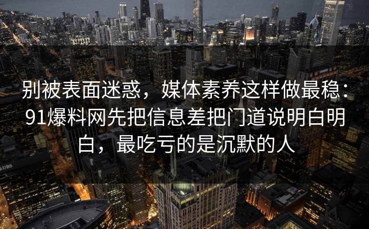别被表面迷惑,媒体素养这样做最稳:91爆料网先把信息差把门道说明白明白,最吃亏的是沉默的人 第1张 别被表面迷惑,媒体素养这样做最稳:91爆料网先把信息差把门道说明白明白,最吃亏的是沉默的人 第1张