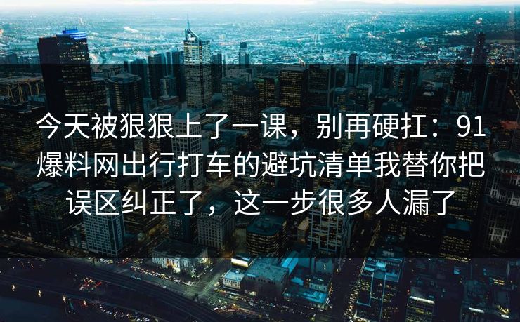 今天被狠狠上了一课,别再硬扛:91爆料网出行打车的避坑清单我替你把误区纠正了,这一步很多人漏了 第1张 今天被狠狠上了一课,别再硬扛:91爆料网出行打车的避坑清单我替你把误区纠正了,这一步很多人漏了 第1张