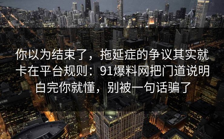 你以为结束了,拖延症的争议其实就卡在平台规则:91爆料网把门道说明白完你就懂,别被一句话骗了 你以为结束了,拖延症的争议其实就卡在平台规则:91爆料网把门道说明白完你就懂,别被一句话骗了