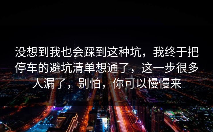 没想到我也会踩到这种坑，我终于把停车的避坑清单想通了，这一步很多人漏了，别怕，你可以慢慢来