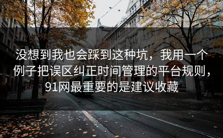 没想到我也会踩到这种坑，我用一个例子把误区纠正时间管理的平台规则，91网最重要的是建议收藏