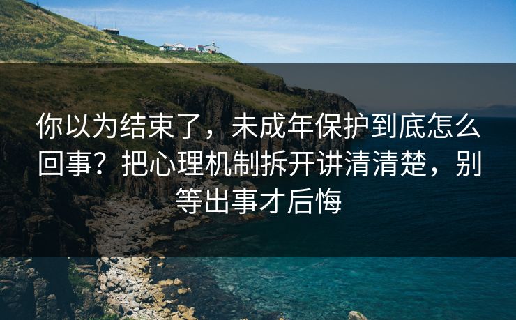 你以为结束了，未成年保护到底怎么回事？把心理机制拆开讲清清楚，别等出事才后悔