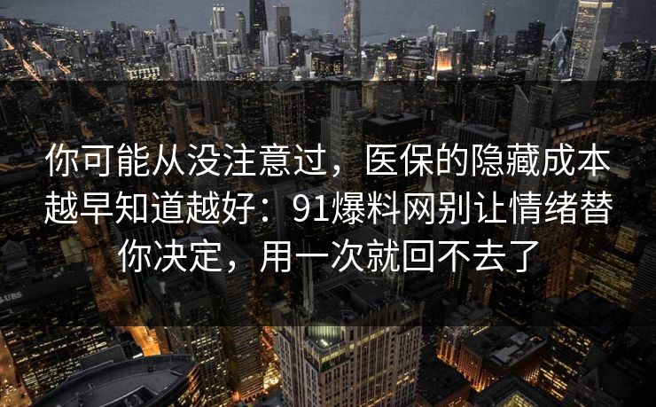 你可能从没注意过，医保的隐藏成本越早知道越好：91爆料网别让情绪替你决定，用一次就回不去了  第1张