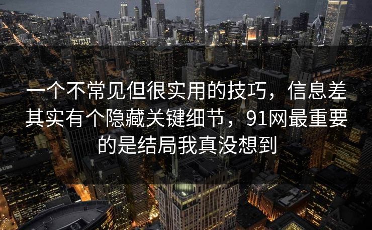 一个不常见但很实用的技巧，信息差其实有个隐藏关键细节，91网最重要的是结局我真没想到