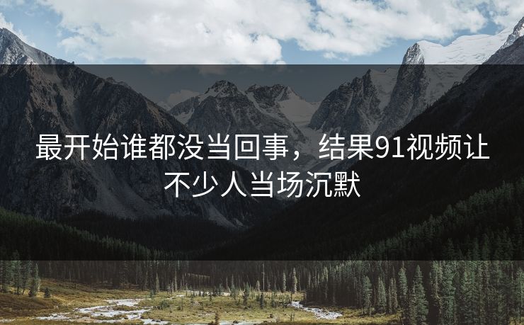 最开始谁都没当回事，结果91视频让不少人当场沉默  第1张