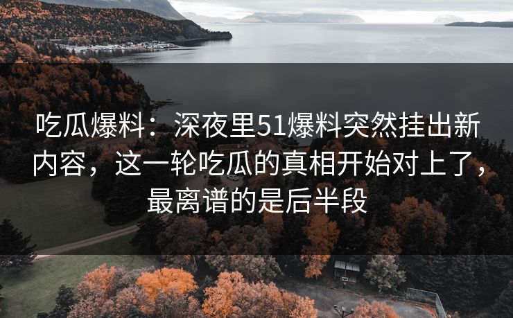 吃瓜爆料：深夜里51爆料突然挂出新内容，这一轮吃瓜的真相开始对上了，最离谱的是后半段  第1张