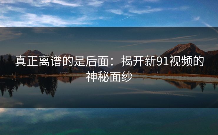 真正离谱的是后面：揭开新91视频的神秘面纱  第1张
